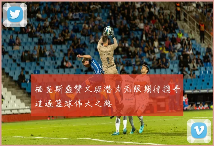 福克斯盛赞文班潜力无限期待携手追逐篮球伟大之路