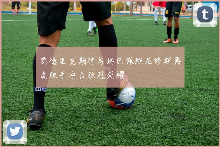 恩德里克期待与姆巴佩维尼修斯再度联手冲击欧冠荣耀