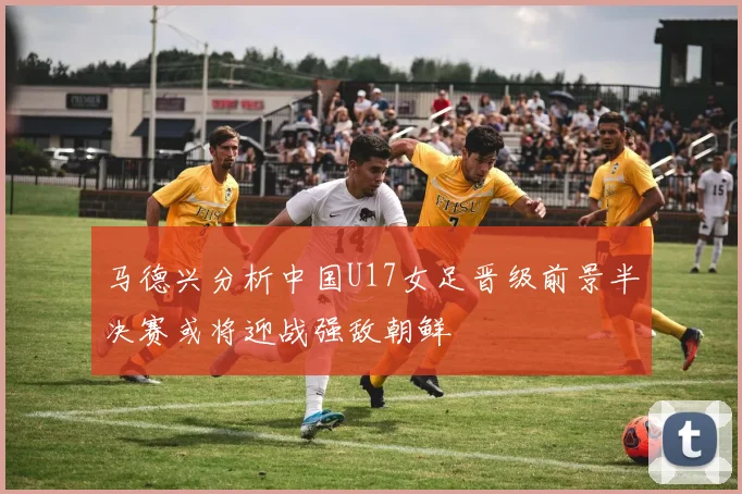 马德兴分析中国U17女足晋级前景半决赛或将迎战强敌朝鲜
