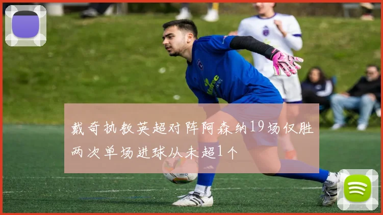 戴奇执教英超对阵阿森纳19场仅胜两次单场进球从未超1个