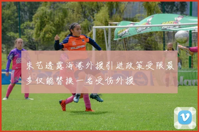 朱艺透露海港外援引进政策受限最多仅能替换一名受伤外援
