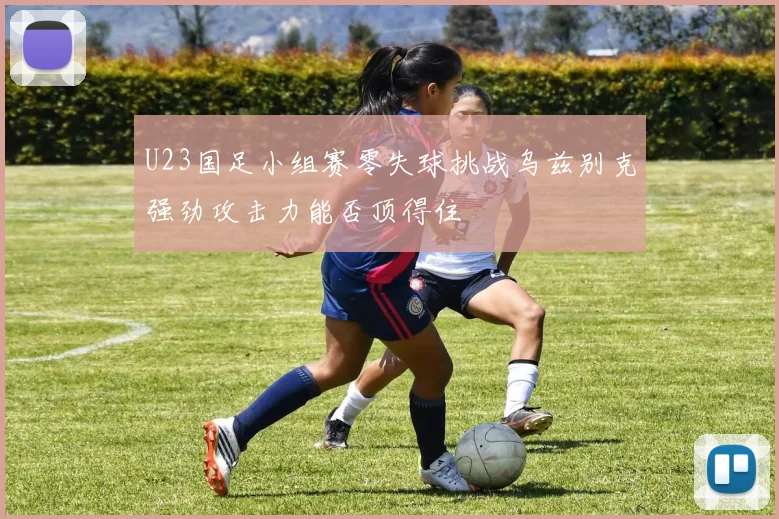 U23国足小组赛零失球挑战乌兹别克强劲攻击力能否顶得住