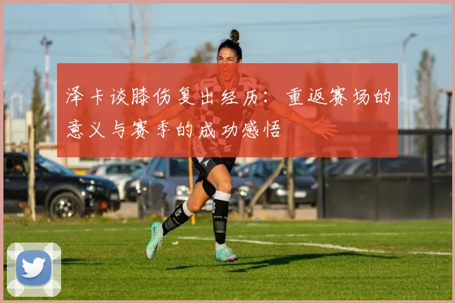 泽卡谈膝伤复出经历：重返赛场的意义与赛季的成功感悟