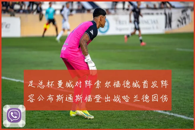 足总杯曼城对阵索尔福德城首发阵容公布斯通斯福登出战哈兰德因伤缺席