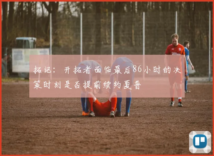 拓记：开拓者面临最后86小时的决策时刻是否提前续约夏普