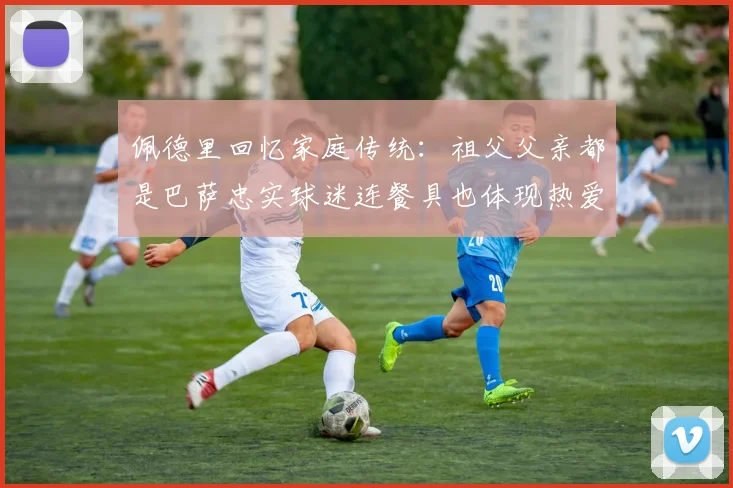 佩德里回忆家庭传统：祖父父亲都是巴萨忠实球迷连餐具也体现热爱