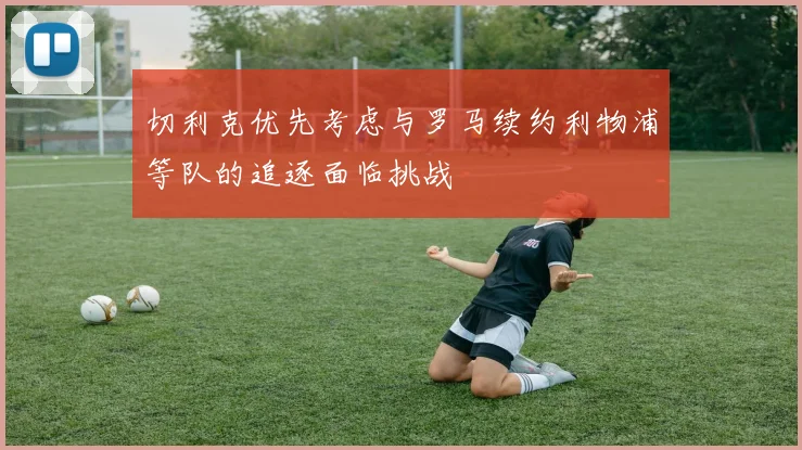 切利克优先考虑与罗马续约利物浦等队的追逐面临挑战