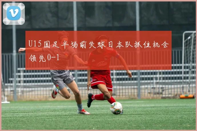 U15国足半场前失球日本队抓住机会领先0-1