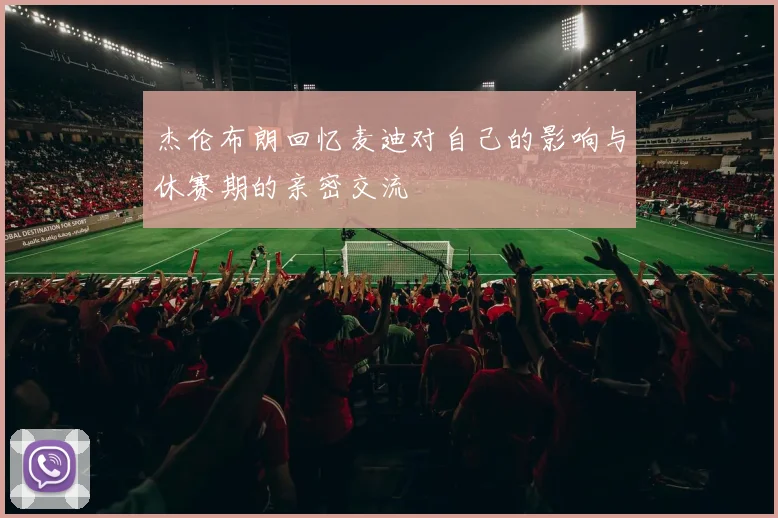 杰伦布朗回忆麦迪对自己的影响与休赛期的亲密交流