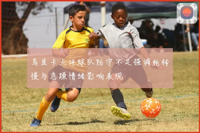 乌度卡点评球队防守不足强调轮转慢与急躁情绪影响表现