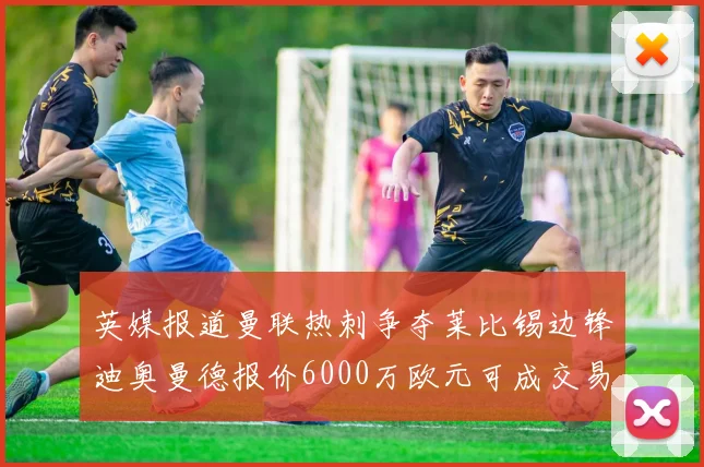 英媒报道曼联热刺争夺莱比锡边锋迪奥曼德报价6000万欧元可成交易