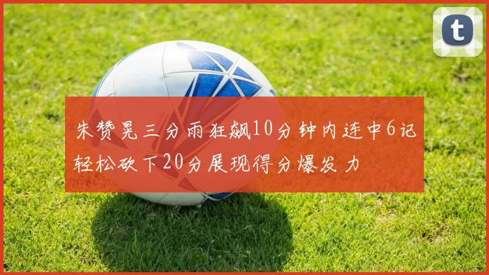 朱赞晃三分雨狂飙10分钟内连中6记轻松砍下20分展现得分爆发力