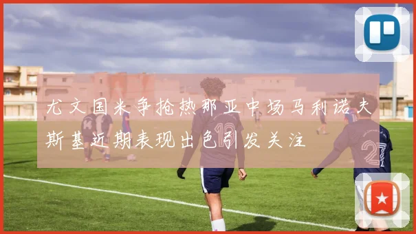 尤文国米争抢热那亚中场马利诺夫斯基近期表现出色引发关注