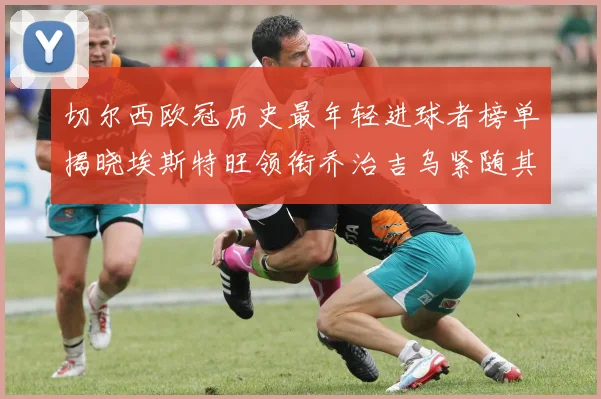 切尔西欧冠历史最年轻进球者榜单揭晓埃斯特旺领衔乔治吉乌紧随其后