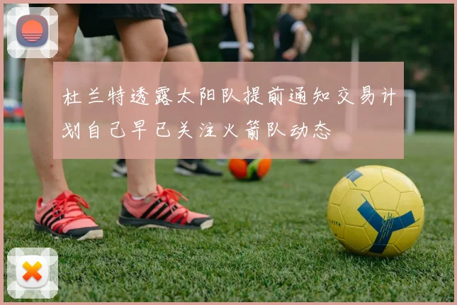 杜兰特透露太阳队提前通知交易计划自己早已关注火箭队动态