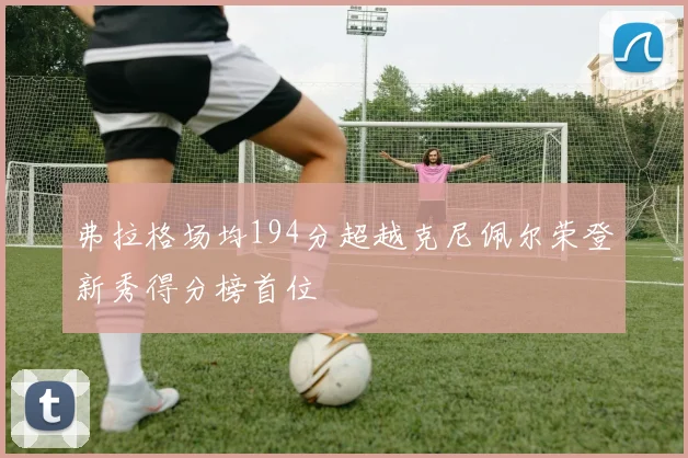 弗拉格场均194分超越克尼佩尔荣登新秀得分榜首位