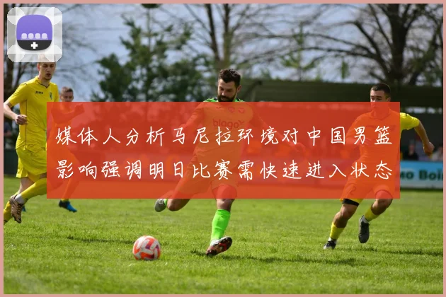 媒体人分析马尼拉环境对中国男篮影响强调明日比赛需快速进入状态