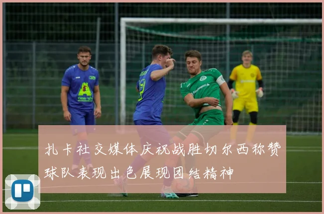 扎卡社交媒体庆祝战胜切尔西称赞球队表现出色展现团结精神