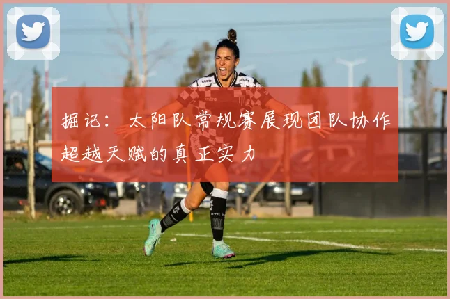 掘记：太阳队常规赛展现团队协作超越天赋的真正实力