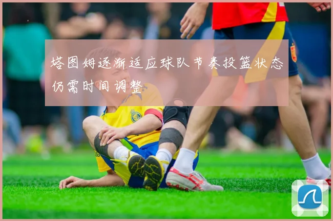塔图姆逐渐适应球队节奏投篮状态仍需时间调整
