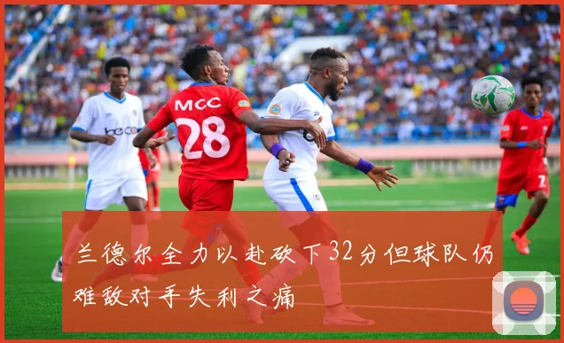 兰德尔全力以赴砍下32分但球队仍难敌对手失利之痛