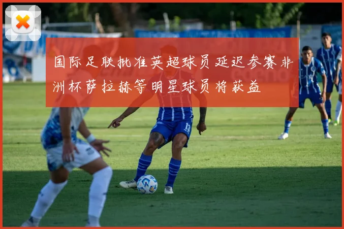 国际足联批准英超球员延迟参赛非洲杯萨拉赫等明星球员将获益