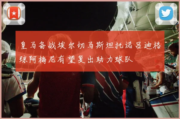 皇马备战埃尔切马斯坦托诺吕迪格琼阿梅尼有望复出助力球队