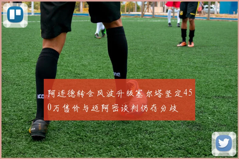 阿连德转会风波升级塞尔塔坚定450万售价与迈阿密谈判仍存分歧