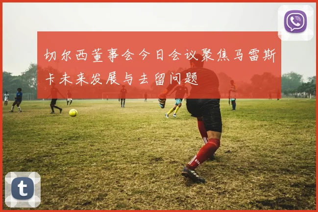 切尔西董事会今日会议聚焦马雷斯卡未来发展与去留问题