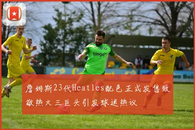 詹姆斯23代Heatles配色正式发售致敬热火三巨头引发球迷热议