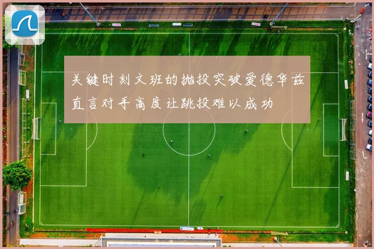 关键时刻文班的抛投突破爱德华兹直言对手高度让跳投难以成功