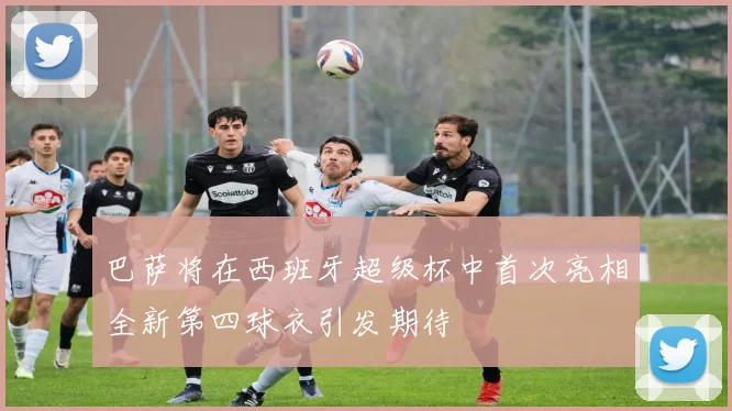 巴萨将在西班牙超级杯中首次亮相全新第四球衣引发期待